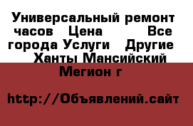 Универсальный ремонт часов › Цена ­ 100 - Все города Услуги » Другие   . Ханты-Мансийский,Мегион г.